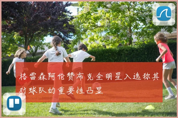 格雷森阿伦赞布克全明星入选称其对球队的重要性凸显
