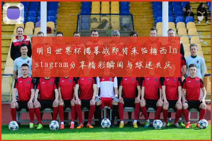明日世界杯揭幕战即将来临梅西Instagram分享精彩瞬间与球迷共庆