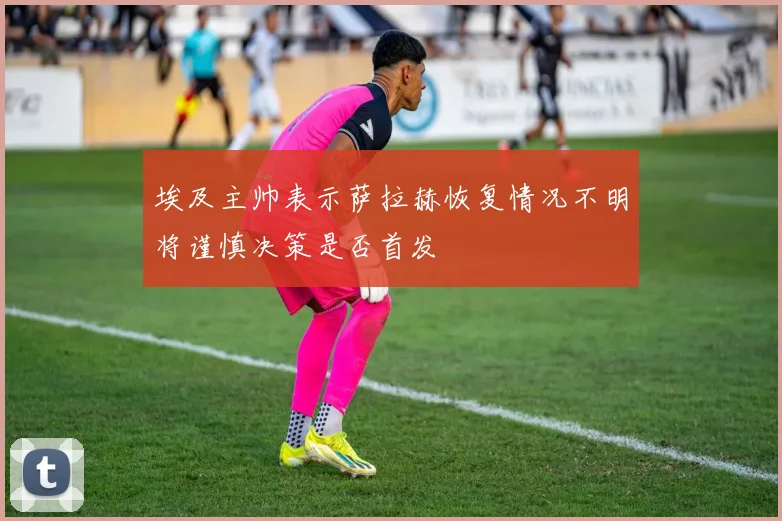 埃及主帅表示萨拉赫恢复情况不明将谨慎决策是否首发