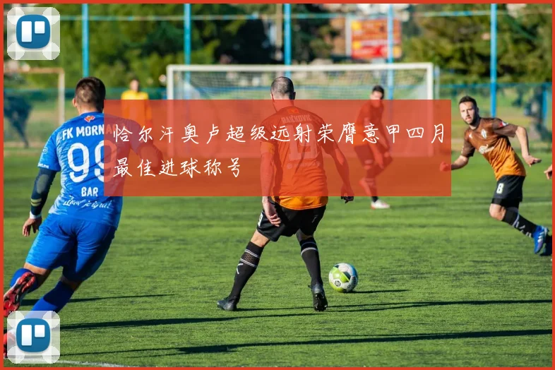 恰尔汗奥卢超级远射荣膺意甲四月最佳进球称号