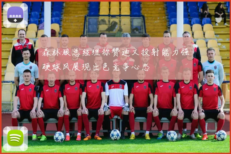 森林狼总经理称赞迪文投射能力强硬球风展现出色竞争心态