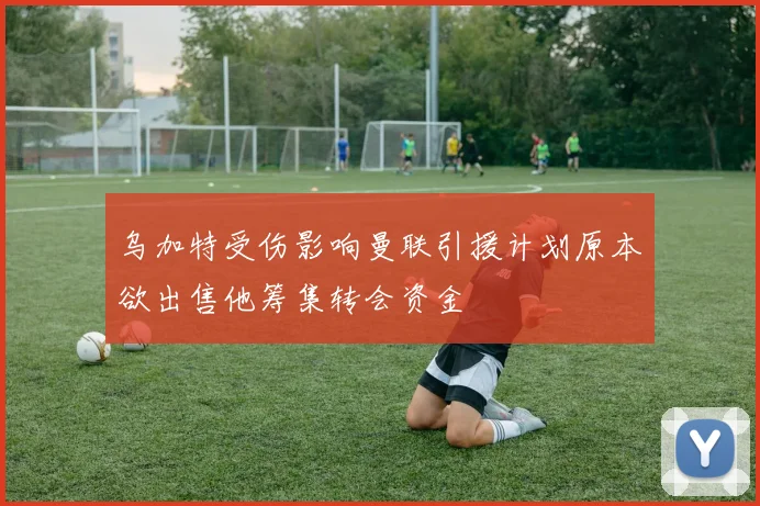 乌加特受伤影响曼联引援计划原本欲出售他筹集转会资金