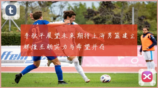 李秋平展望未来期待上海男篮建立辉煌王朝实力与希望并存