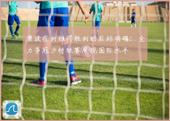 澳波在利雅得胜利的目标明确：全力争冠沙特联赛展现国际水平