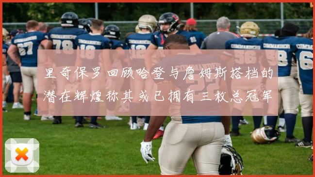 里奇保罗回顾哈登与詹姆斯搭档的潜在辉煌称其或已拥有三枚总冠军戒指
