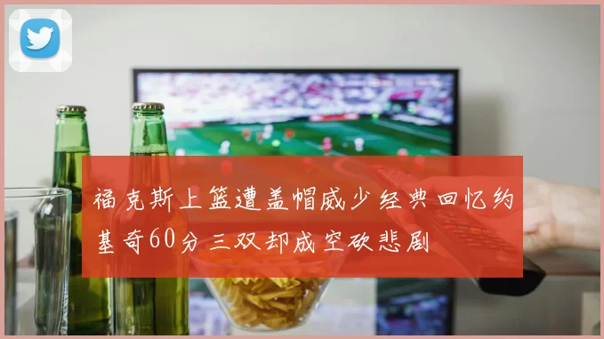 福克斯上篮遭盖帽威少经典回忆约基奇60分三双却成空砍悲剧