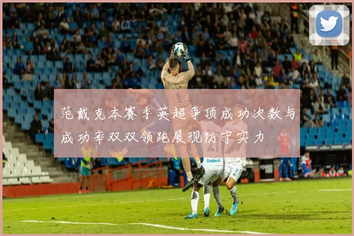范戴克本赛季英超争顶成功次数与成功率双双领跑展现防守实力