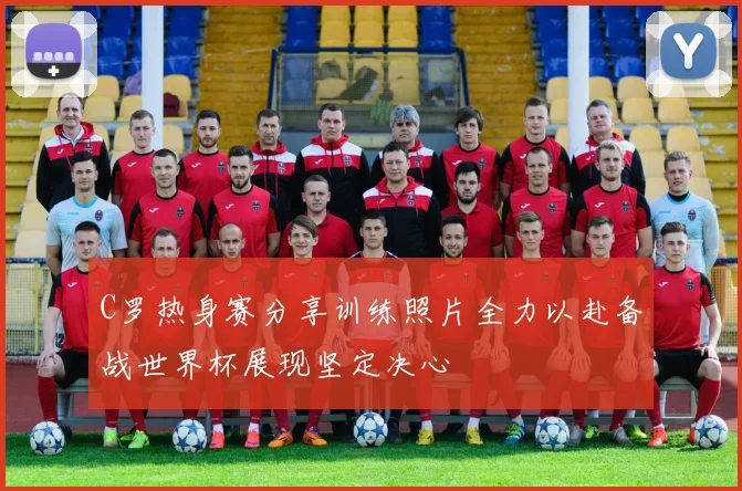 C罗热身赛分享训练照片全力以赴备战世界杯展现坚定决心