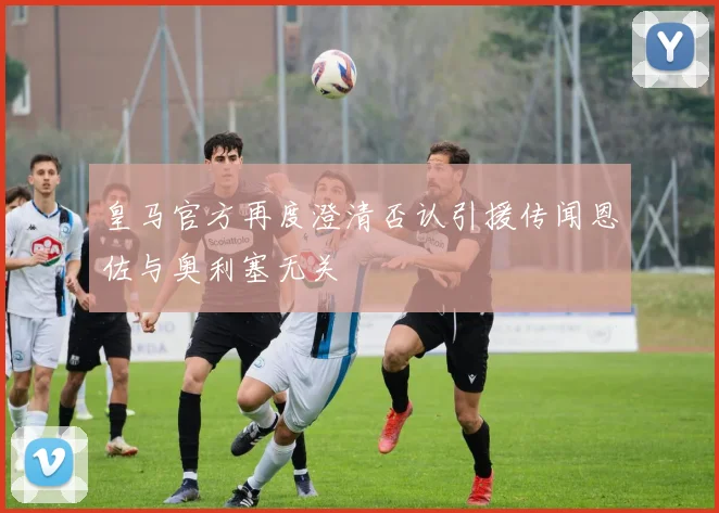 皇马官方再度澄清否认引援传闻恩佐与奥利塞无关