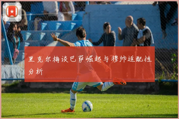 里克尔梅谈巴萨崛起与穆帅适配性分析