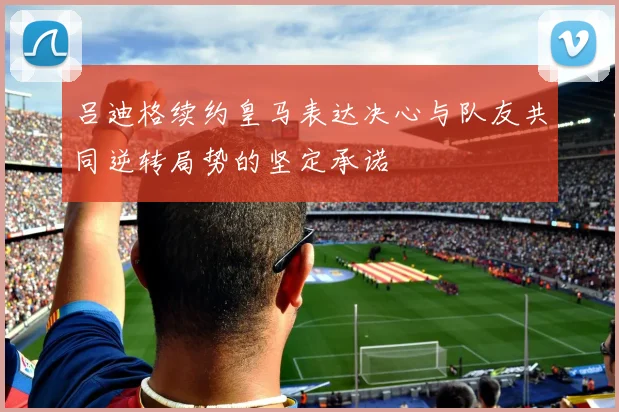 吕迪格续约皇马表达决心与队友共同逆转局势的坚定承诺