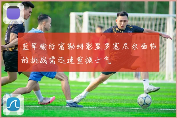蓝军输给富勒姆彰显罗塞尼尔面临的挑战需迅速重振士气