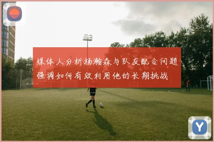 媒体人分析杨瀚森与队友配合问题强调如何有效利用他的长期挑战