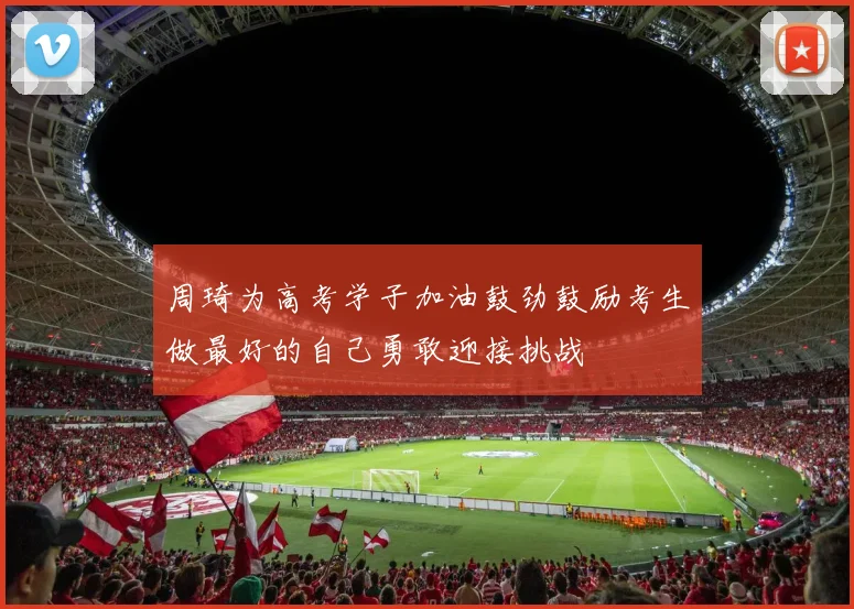 周琦为高考学子加油鼓劲鼓励考生做最好的自己勇敢迎接挑战