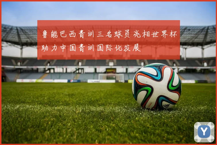 鲁能巴西青训三名球员亮相世界杯助力中国青训国际化发展