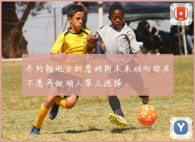 乔约翰逊分析詹姆斯未来动向称其不愿再做湖人第三选择