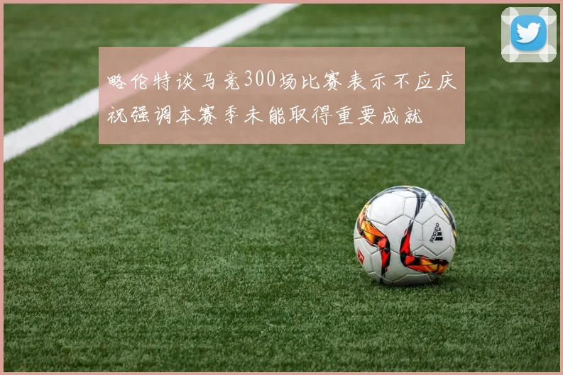 略伦特谈马竞300场比赛表示不应庆祝强调本赛季未能取得重要成就