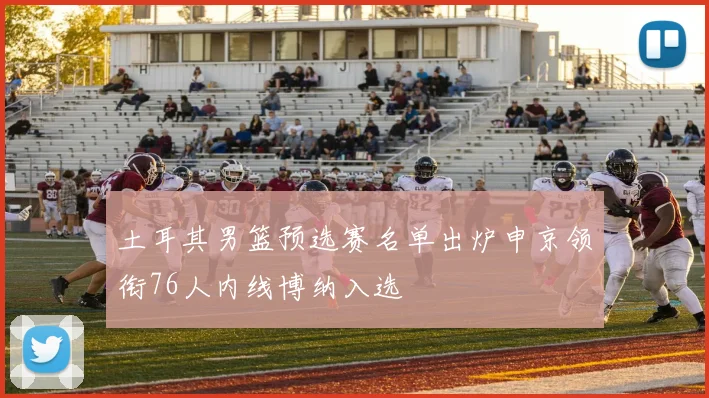 土耳其男篮预选赛名单出炉申京领衔76人内线博纳入选