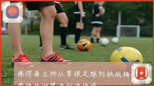佛得角主帅从草根足球到挑战梅西带领非洲黑马创造传奇