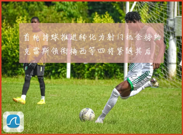 首轮持球推进转化为射门机会榜约克雷斯领衔梅西等四将紧随其后