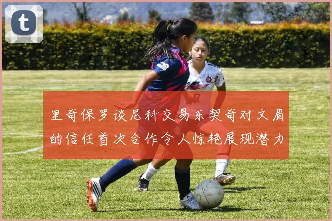 里奇保罗谈尼科交易东契奇对文眉的信任首次合作令人惊艳展现潜力