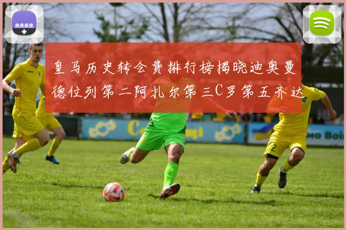 皇马历史转会费排行榜揭晓迪奥曼德位列第二阿扎尔第三C罗第五齐达内第七
