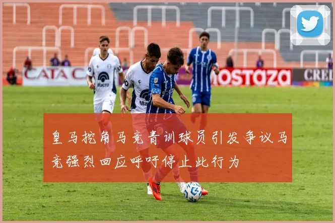 皇马挖角马竞青训球员引发争议马竞强烈回应呼吁停止此行为