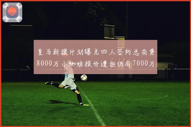 皇马新援计划曝光四人签约总花费8000万小蜘蛛报价遭拒仍有7000万预算