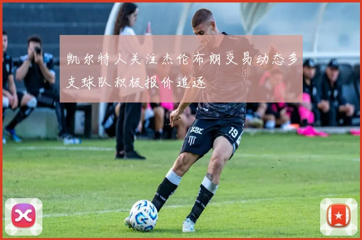 凯尔特人关注杰伦布朗交易动态多支球队积极报价追逐