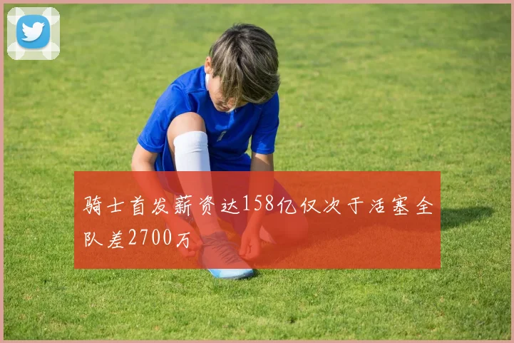 骑士首发薪资达158亿仅次于活塞全队差2700万