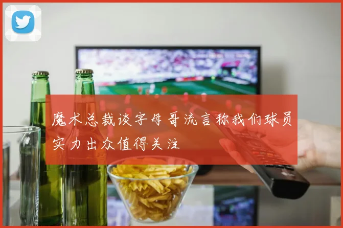 魔术总裁谈字母哥流言称我们球员实力出众值得关注